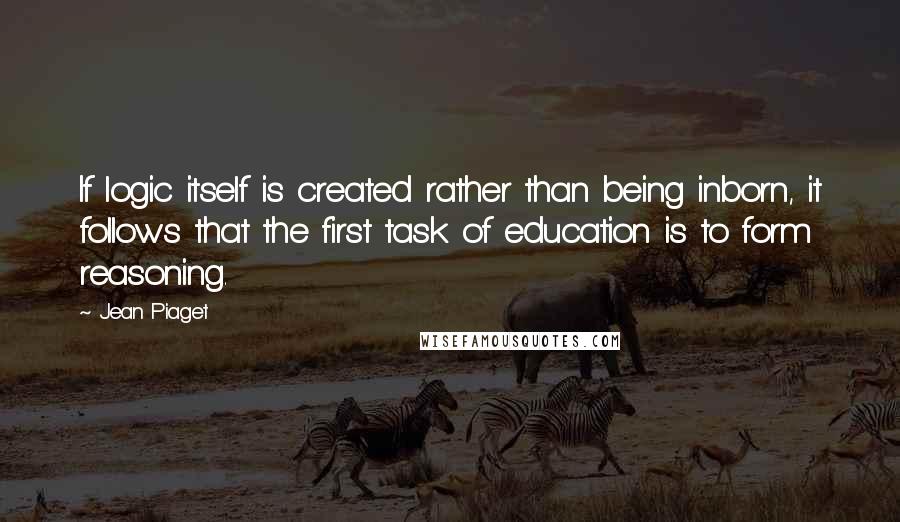 Jean Piaget Quotes: If logic itself is created rather than being inborn, it follows that the first task of education is to form reasoning.