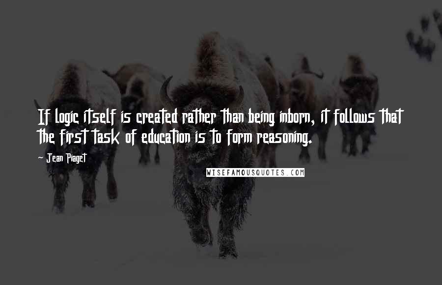 Jean Piaget Quotes: If logic itself is created rather than being inborn, it follows that the first task of education is to form reasoning.