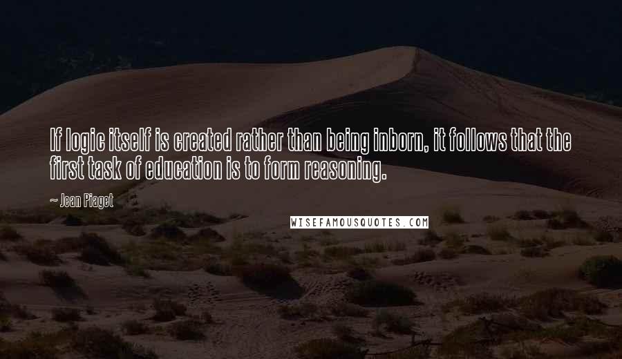 Jean Piaget Quotes: If logic itself is created rather than being inborn, it follows that the first task of education is to form reasoning.