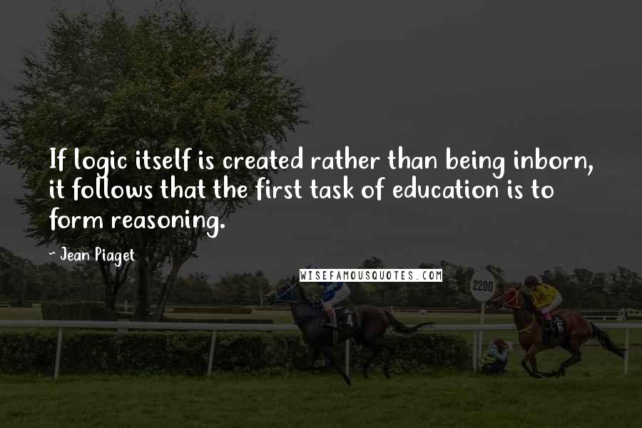 Jean Piaget Quotes: If logic itself is created rather than being inborn, it follows that the first task of education is to form reasoning.