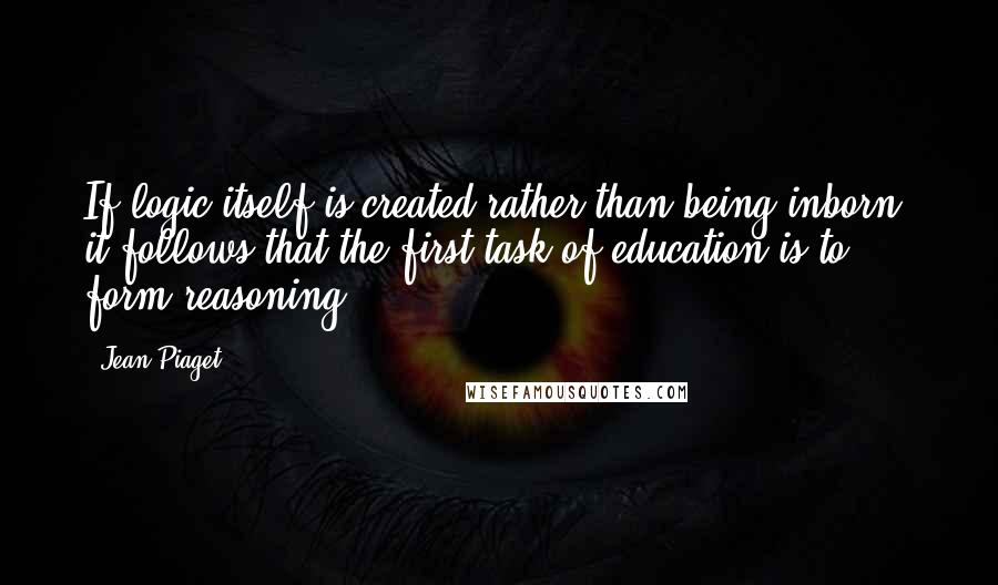 Jean Piaget Quotes: If logic itself is created rather than being inborn, it follows that the first task of education is to form reasoning.