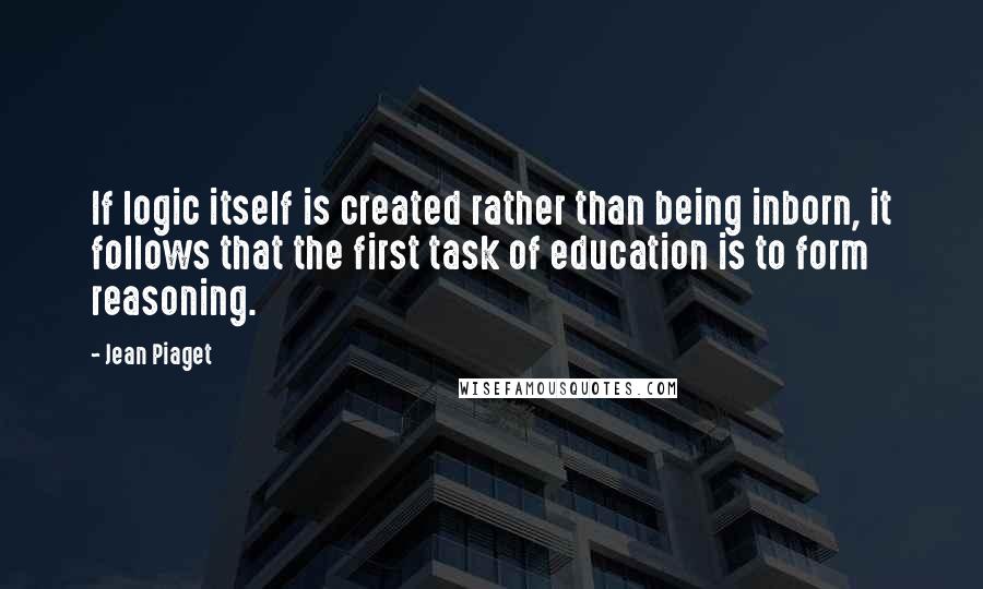 Jean Piaget Quotes: If logic itself is created rather than being inborn, it follows that the first task of education is to form reasoning.