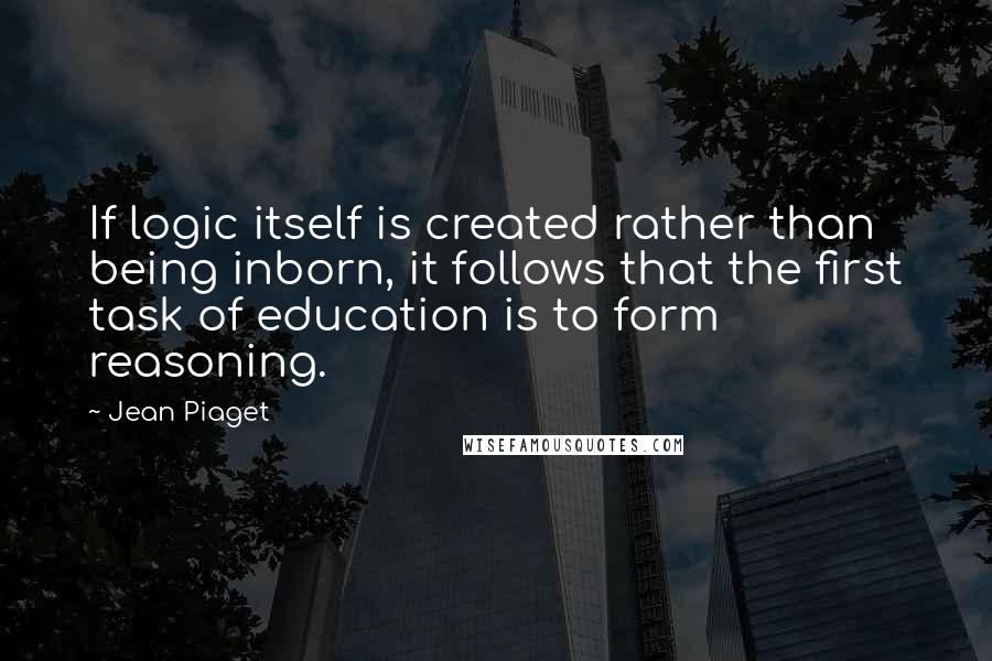 Jean Piaget Quotes: If logic itself is created rather than being inborn, it follows that the first task of education is to form reasoning.