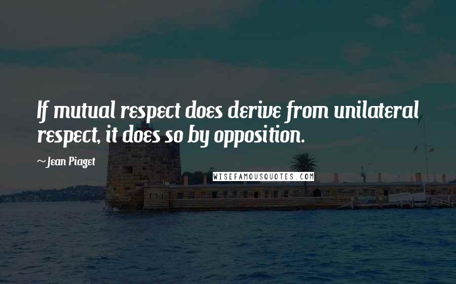 Jean Piaget Quotes: If mutual respect does derive from unilateral respect, it does so by opposition.