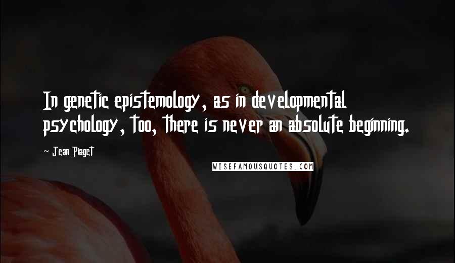 Jean Piaget Quotes: In genetic epistemology, as in developmental psychology, too, there is never an absolute beginning.