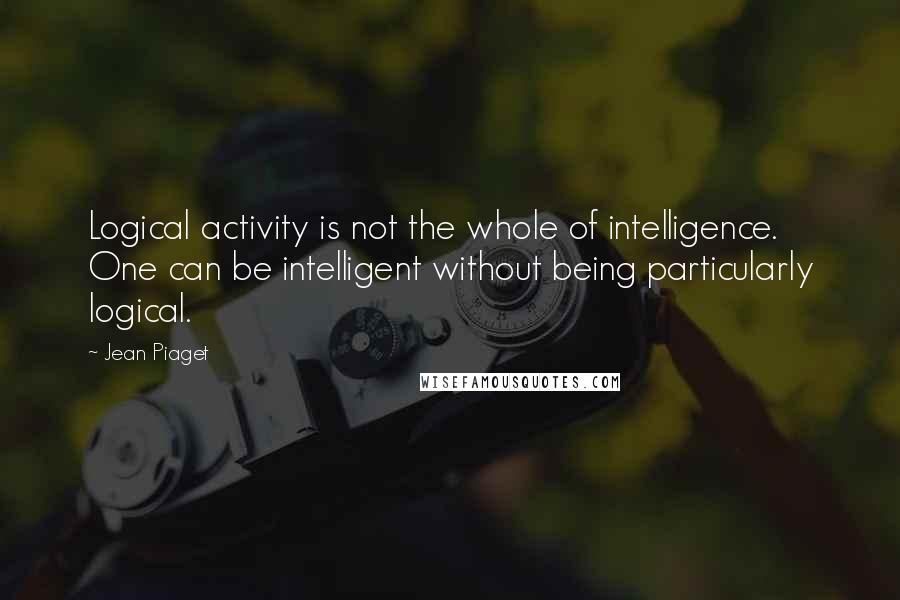 Jean Piaget Quotes: Logical activity is not the whole of intelligence. One can be intelligent without being particularly logical.