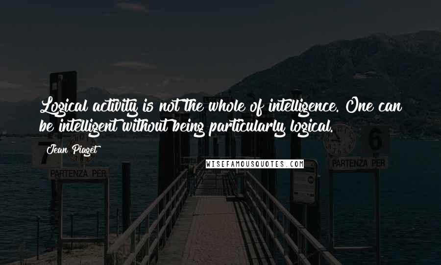 Jean Piaget Quotes: Logical activity is not the whole of intelligence. One can be intelligent without being particularly logical.