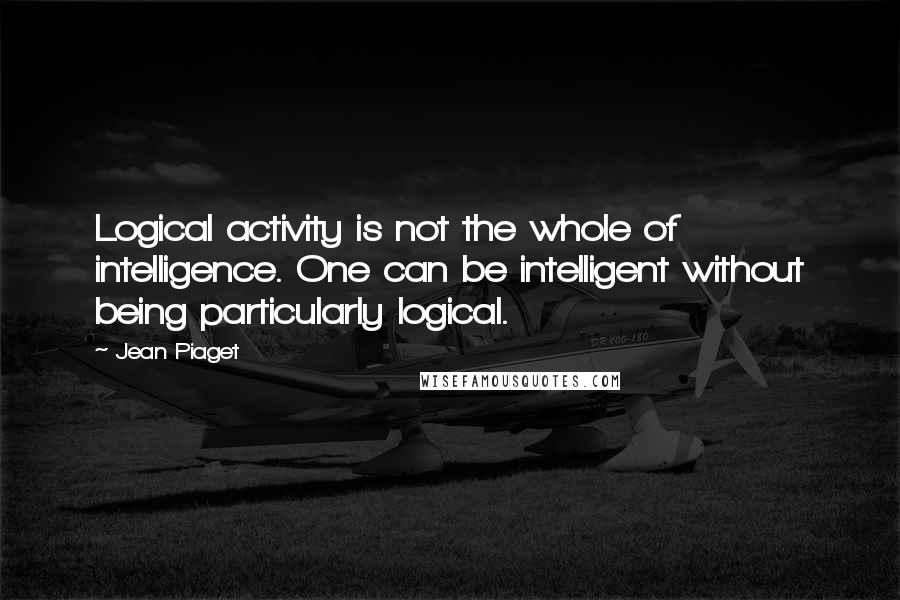 Jean Piaget Quotes: Logical activity is not the whole of intelligence. One can be intelligent without being particularly logical.