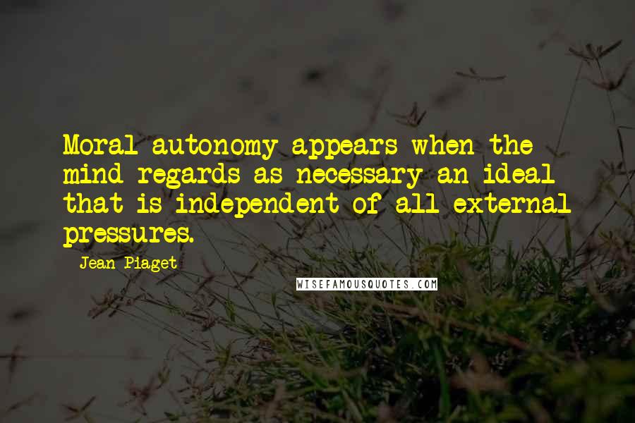 Jean Piaget Quotes: Moral autonomy appears when the mind regards as necessary an ideal that is independent of all external pressures.