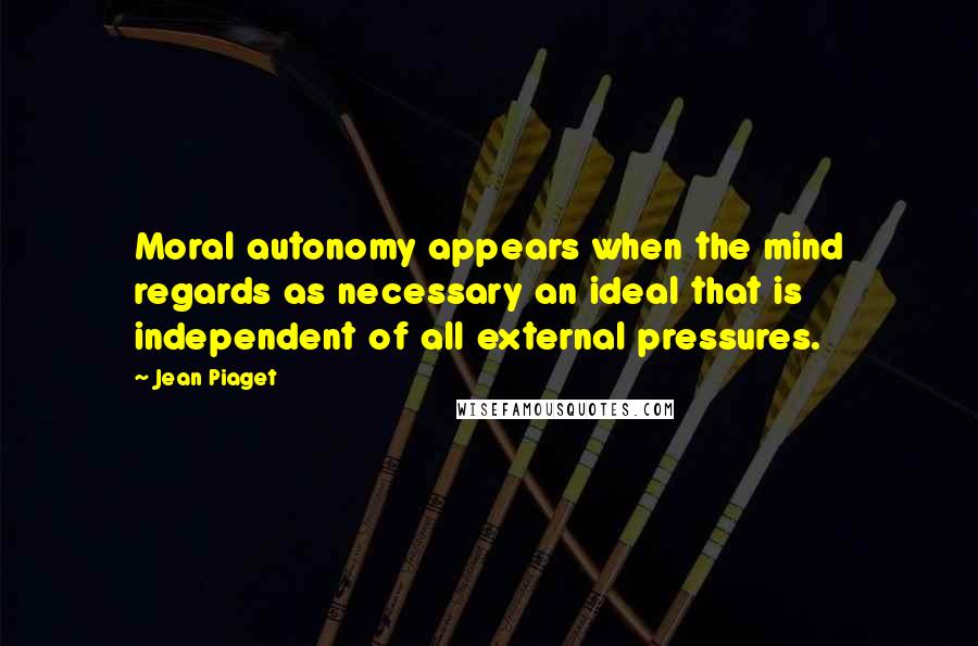 Jean Piaget Quotes: Moral autonomy appears when the mind regards as necessary an ideal that is independent of all external pressures.