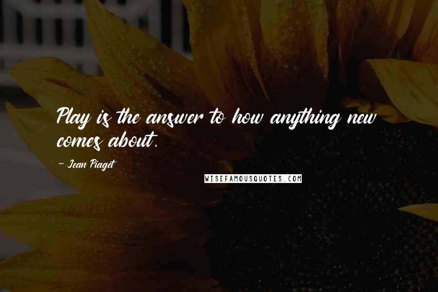 Jean Piaget Quotes: Play is the answer to how anything new comes about.