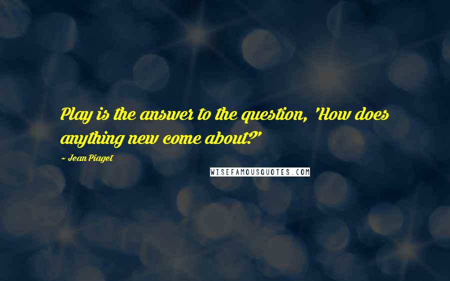 Jean Piaget Quotes: Play is the answer to the question, 'How does anything new come about?'