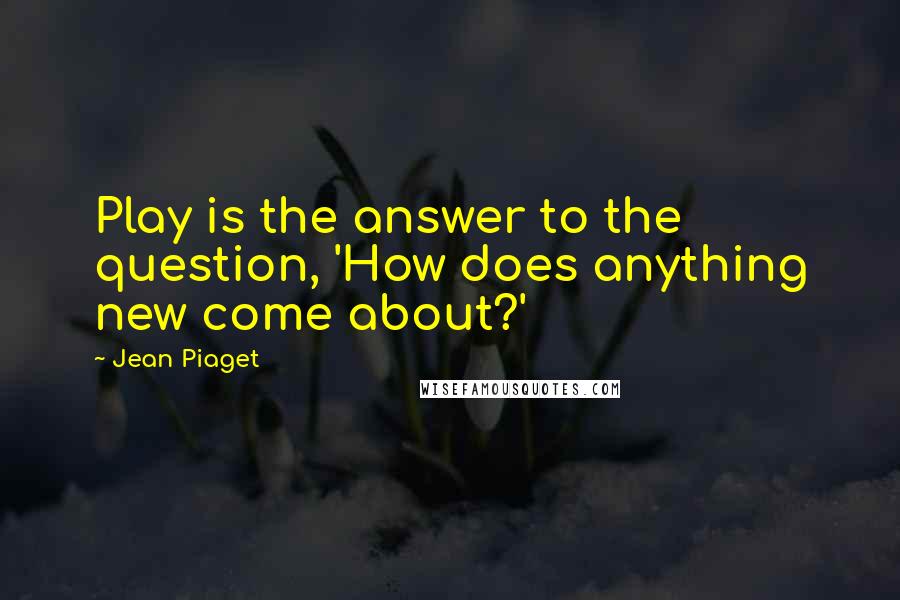 Jean Piaget Quotes: Play is the answer to the question, 'How does anything new come about?'