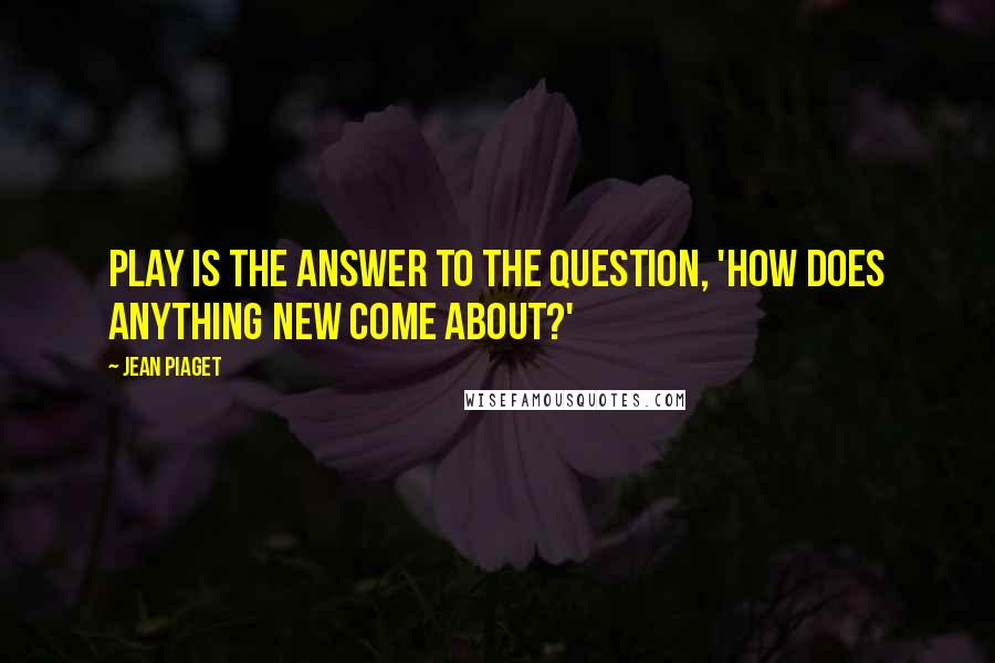 Jean Piaget Quotes: Play is the answer to the question, 'How does anything new come about?'