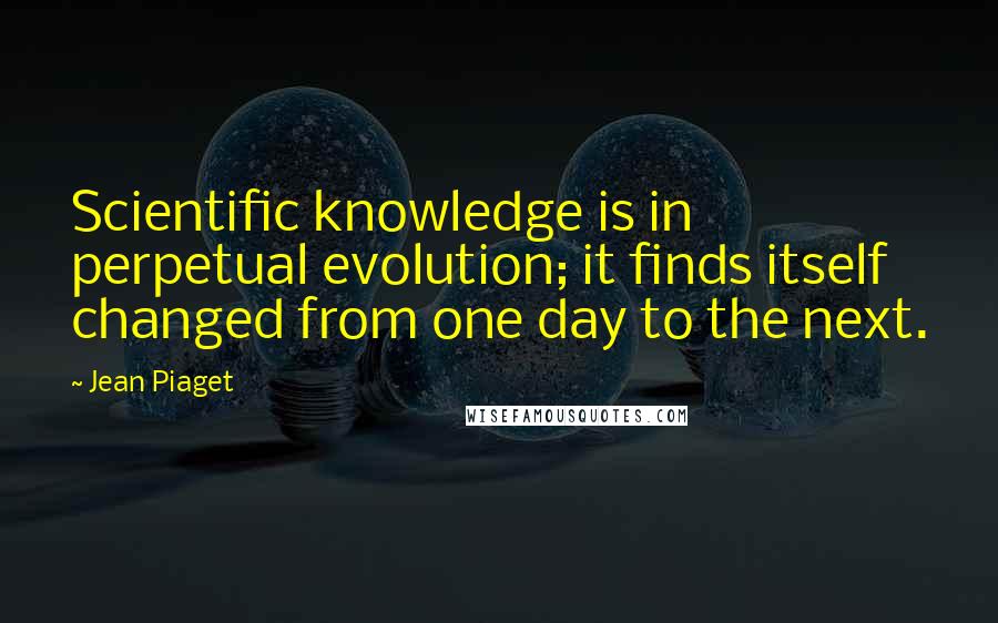 Jean Piaget Quotes: Scientific knowledge is in perpetual evolution; it finds itself changed from one day to the next.