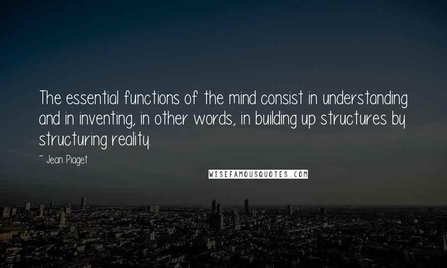 Jean Piaget Quotes: The essential functions of the mind consist in understanding and in inventing, in other words, in building up structures by structuring reality.