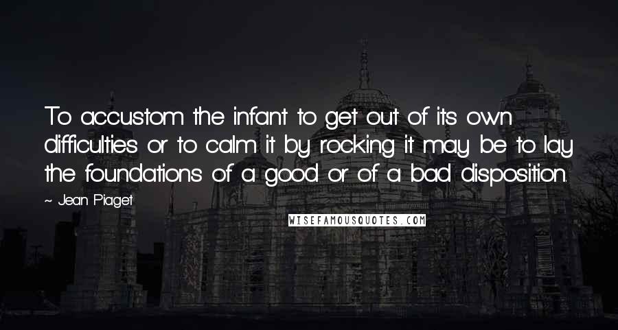 Jean Piaget Quotes: To accustom the infant to get out of its own difficulties or to calm it by rocking it may be to lay the foundations of a good or of a bad disposition.