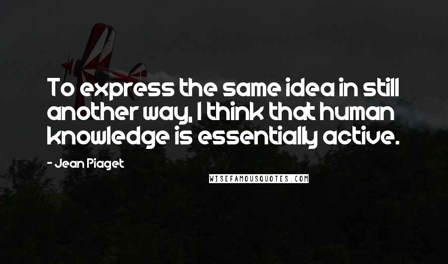 Jean Piaget Quotes: To express the same idea in still another way, I think that human knowledge is essentially active.