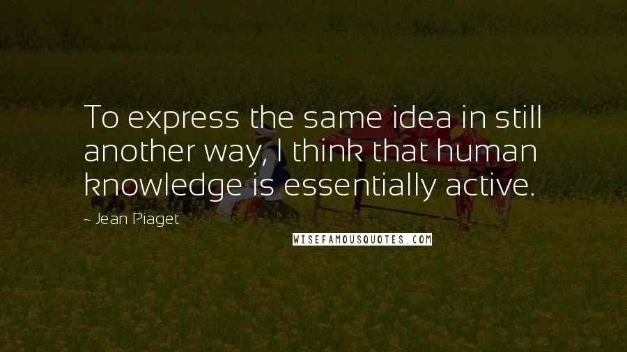 Jean Piaget Quotes: To express the same idea in still another way, I think that human knowledge is essentially active.