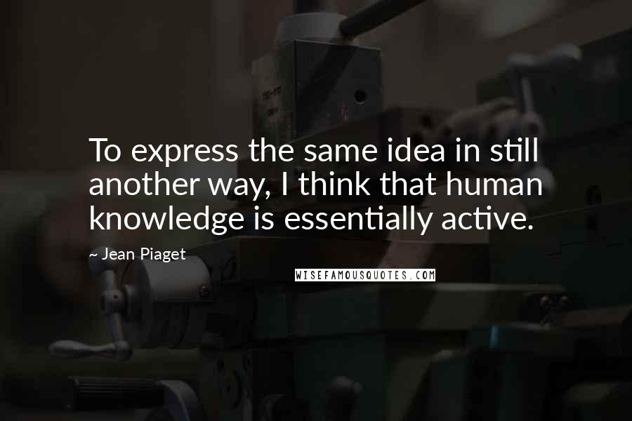 Jean Piaget Quotes: To express the same idea in still another way, I think that human knowledge is essentially active.