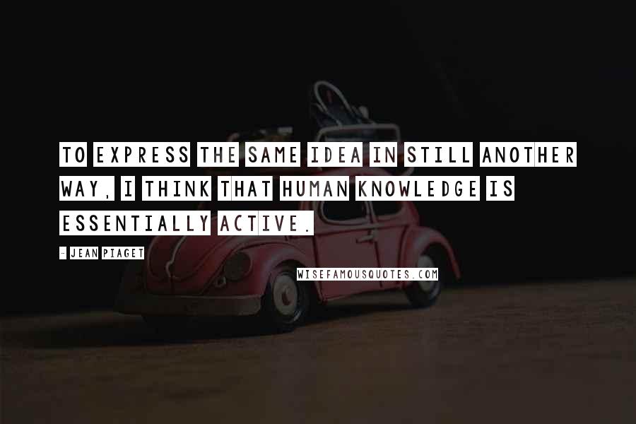 Jean Piaget Quotes: To express the same idea in still another way, I think that human knowledge is essentially active.
