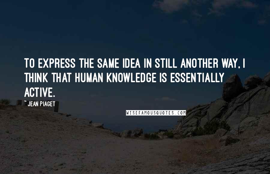 Jean Piaget Quotes: To express the same idea in still another way, I think that human knowledge is essentially active.
