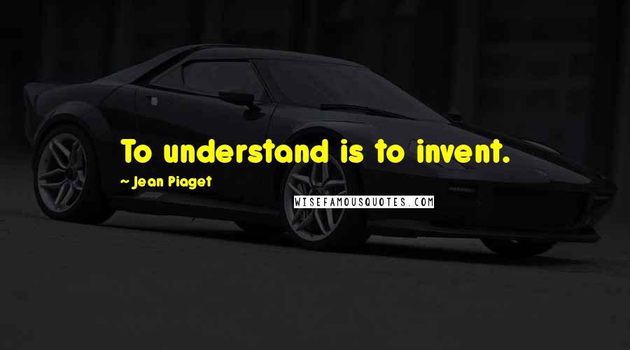 Jean Piaget Quotes: To understand is to invent.