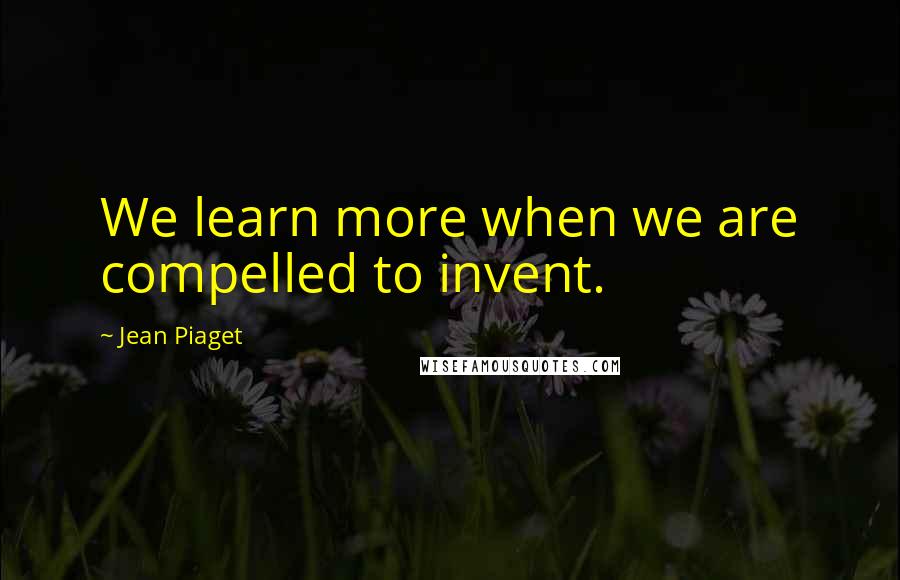 Jean Piaget Quotes: We learn more when we are compelled to invent.