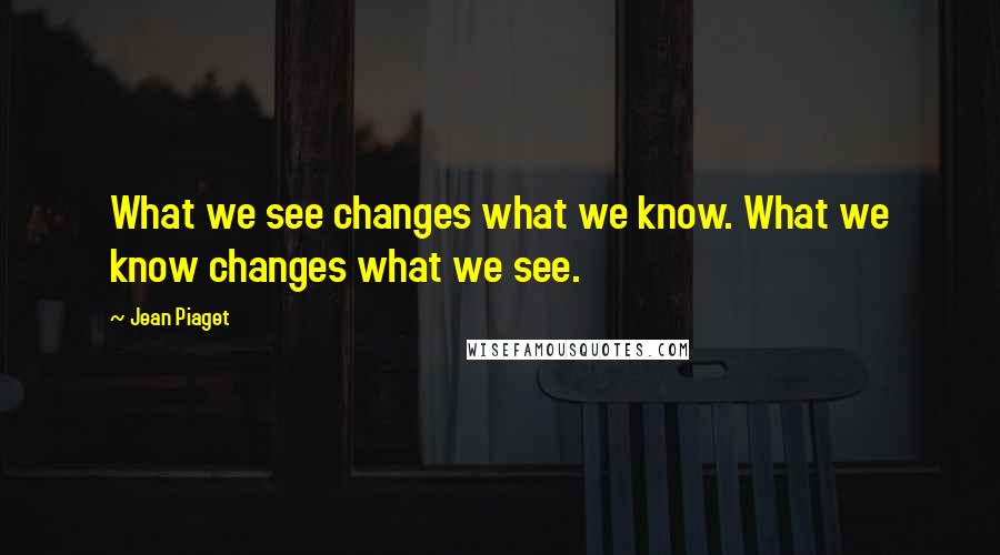 Jean Piaget Quotes: What we see changes what we know. What we know changes what we see.