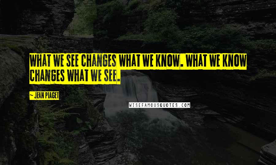 Jean Piaget Quotes: What we see changes what we know. What we know changes what we see.