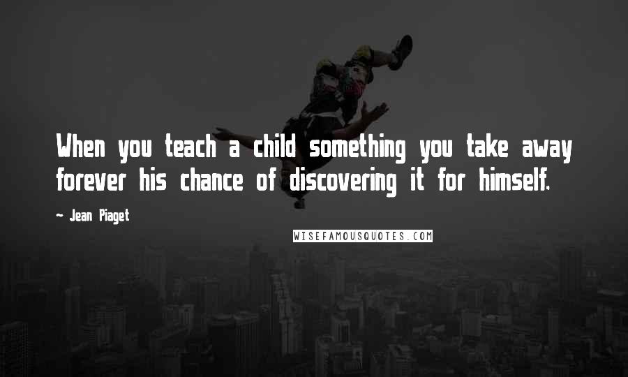 Jean Piaget Quotes: When you teach a child something you take away forever his chance of discovering it for himself.