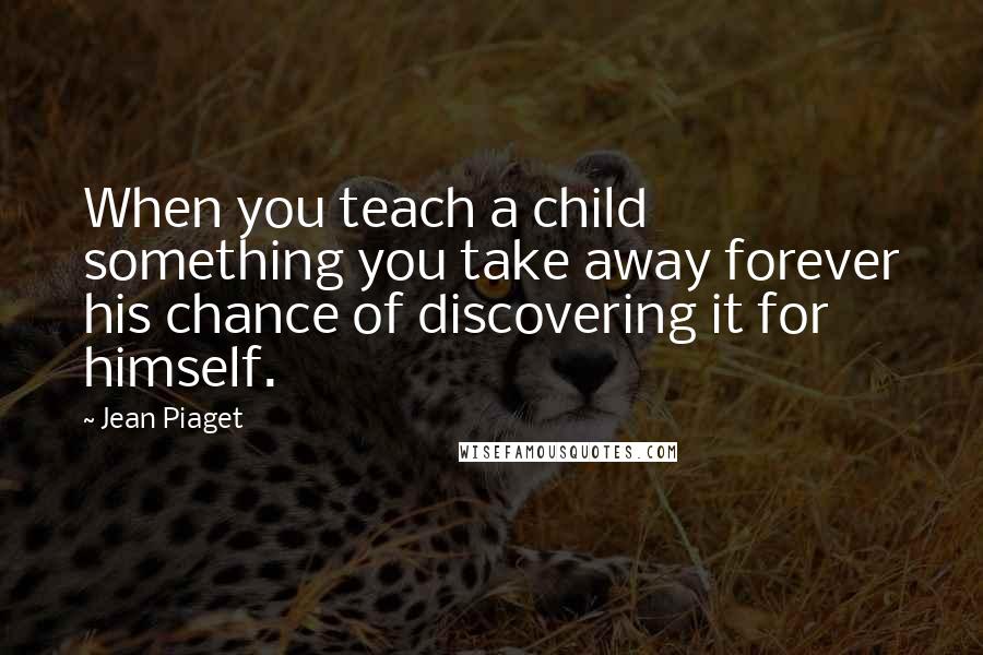 Jean Piaget Quotes: When you teach a child something you take away forever his chance of discovering it for himself.