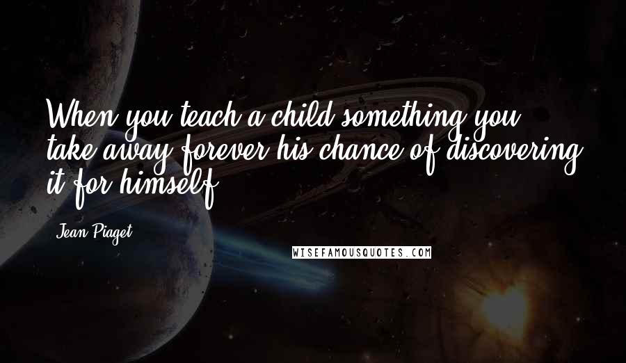 Jean Piaget Quotes: When you teach a child something you take away forever his chance of discovering it for himself.
