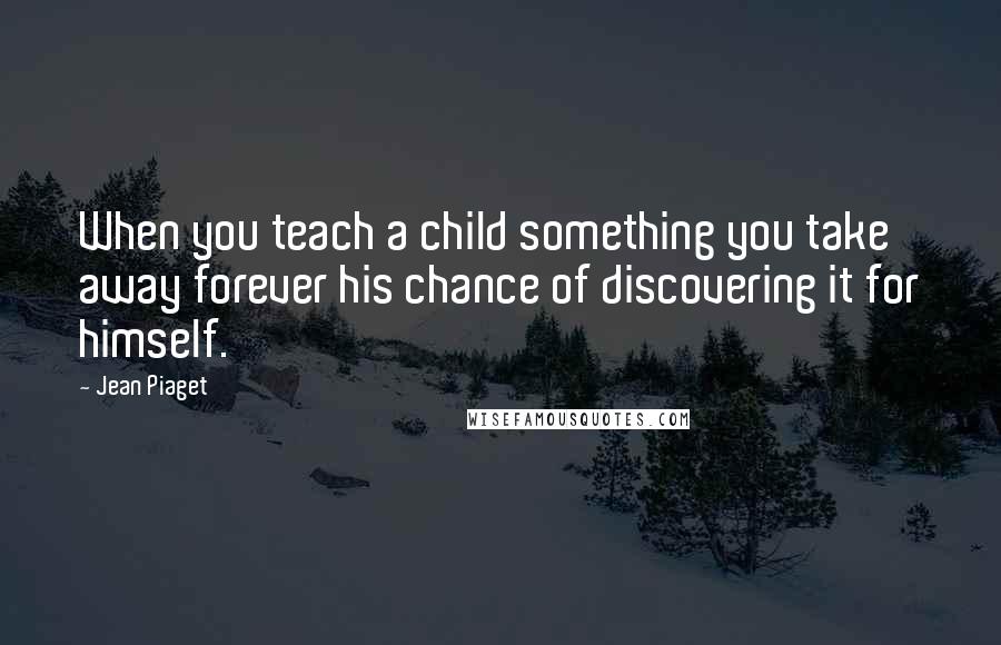 Jean Piaget Quotes: When you teach a child something you take away forever his chance of discovering it for himself.