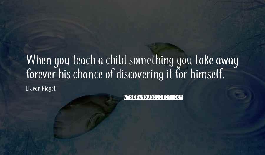 Jean Piaget Quotes: When you teach a child something you take away forever his chance of discovering it for himself.