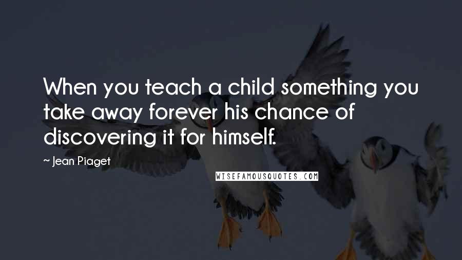 Jean Piaget Quotes: When you teach a child something you take away forever his chance of discovering it for himself.