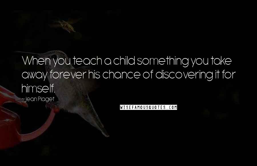 Jean Piaget Quotes: When you teach a child something you take away forever his chance of discovering it for himself.