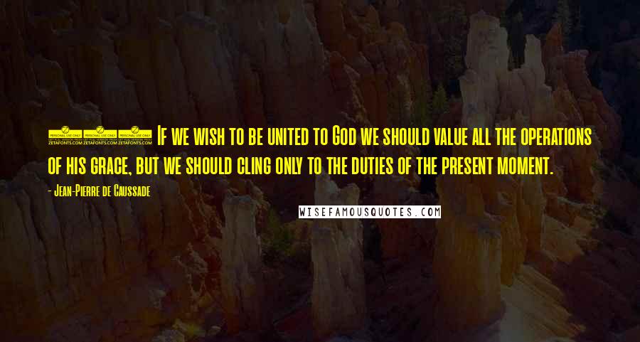 Jean-Pierre De Caussade Quotes: (5) If we wish to be united to God we should value all the operations of his grace, but we should cling only to the duties of the present moment.