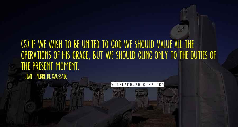 Jean-Pierre De Caussade Quotes: (5) If we wish to be united to God we should value all the operations of his grace, but we should cling only to the duties of the present moment.