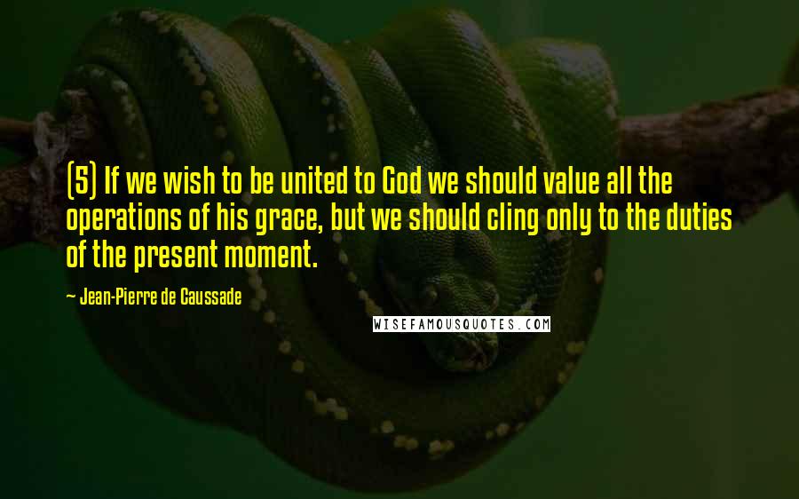 Jean-Pierre De Caussade Quotes: (5) If we wish to be united to God we should value all the operations of his grace, but we should cling only to the duties of the present moment.