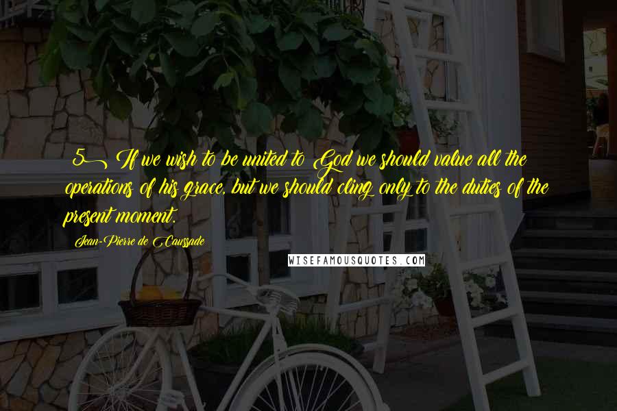 Jean-Pierre De Caussade Quotes: (5) If we wish to be united to God we should value all the operations of his grace, but we should cling only to the duties of the present moment.