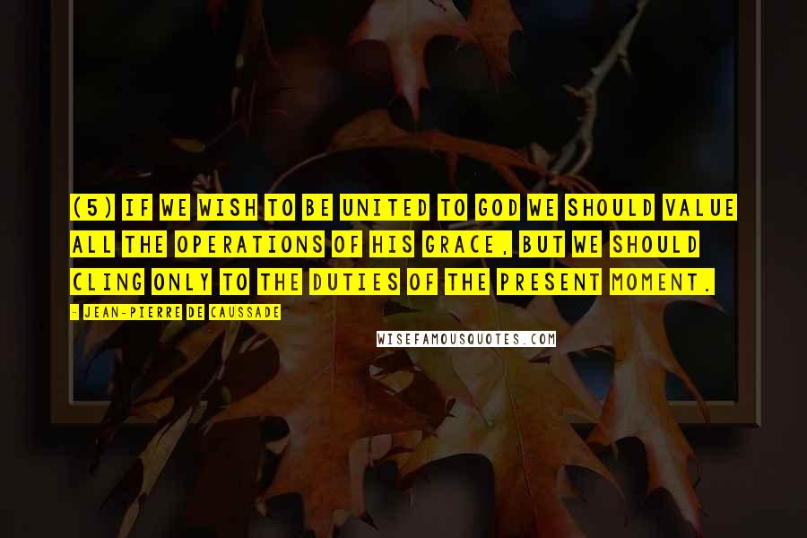 Jean-Pierre De Caussade Quotes: (5) If we wish to be united to God we should value all the operations of his grace, but we should cling only to the duties of the present moment.