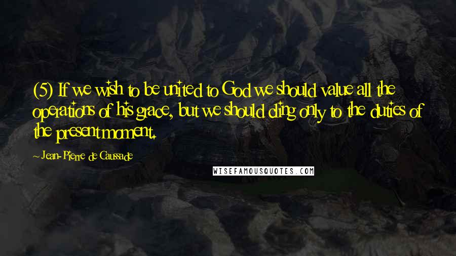 Jean-Pierre De Caussade Quotes: (5) If we wish to be united to God we should value all the operations of his grace, but we should cling only to the duties of the present moment.