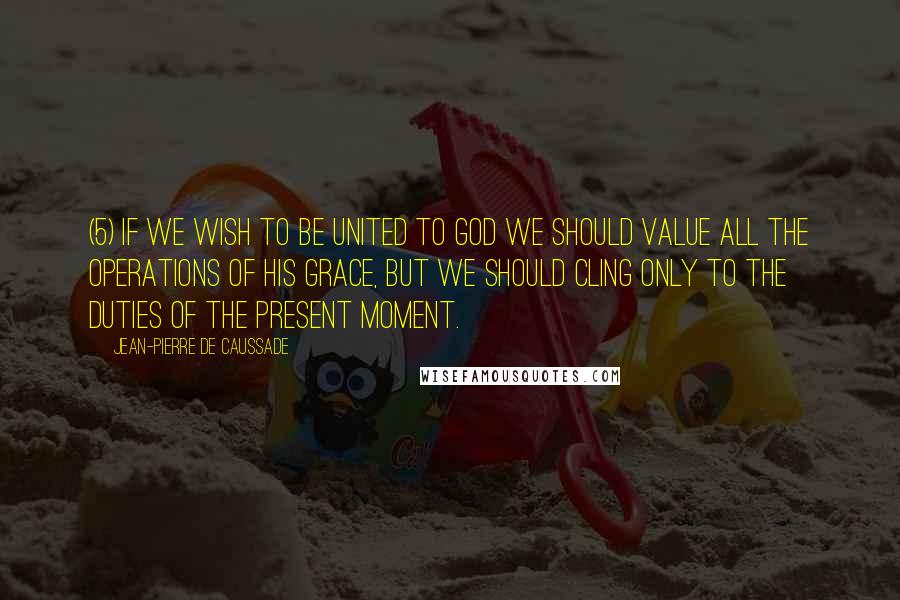 Jean-Pierre De Caussade Quotes: (5) If we wish to be united to God we should value all the operations of his grace, but we should cling only to the duties of the present moment.