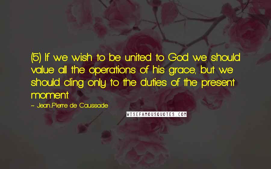 Jean-Pierre De Caussade Quotes: (5) If we wish to be united to God we should value all the operations of his grace, but we should cling only to the duties of the present moment.