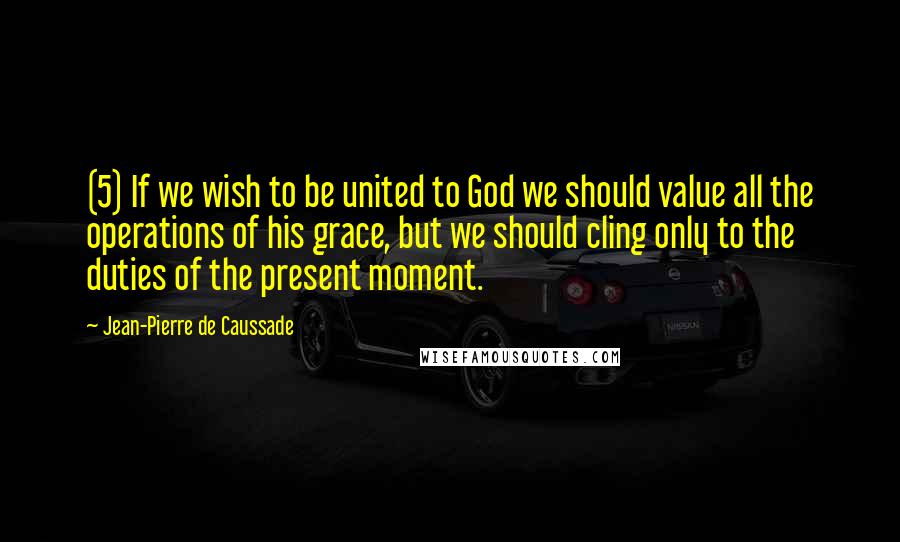 Jean-Pierre De Caussade Quotes: (5) If we wish to be united to God we should value all the operations of his grace, but we should cling only to the duties of the present moment.