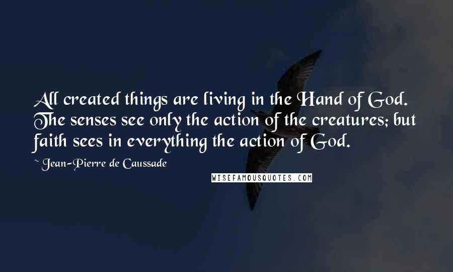 Jean-Pierre De Caussade Quotes: All created things are living in the Hand of God. The senses see only the action of the creatures; but faith sees in everything the action of God.
