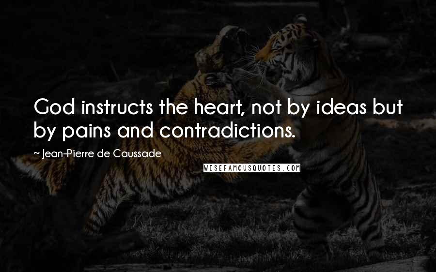 Jean-Pierre De Caussade Quotes: God instructs the heart, not by ideas but by pains and contradictions.