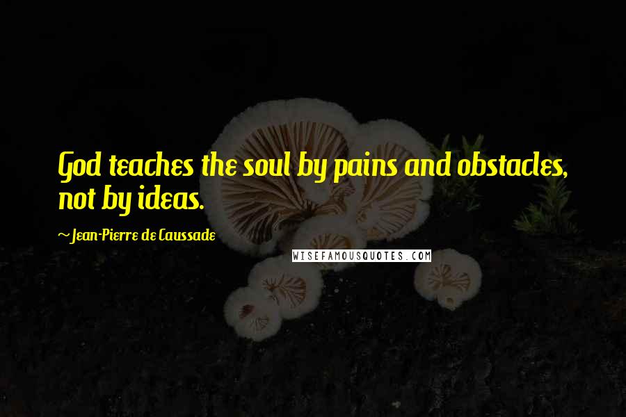 Jean-Pierre De Caussade Quotes: God teaches the soul by pains and obstacles, not by ideas.