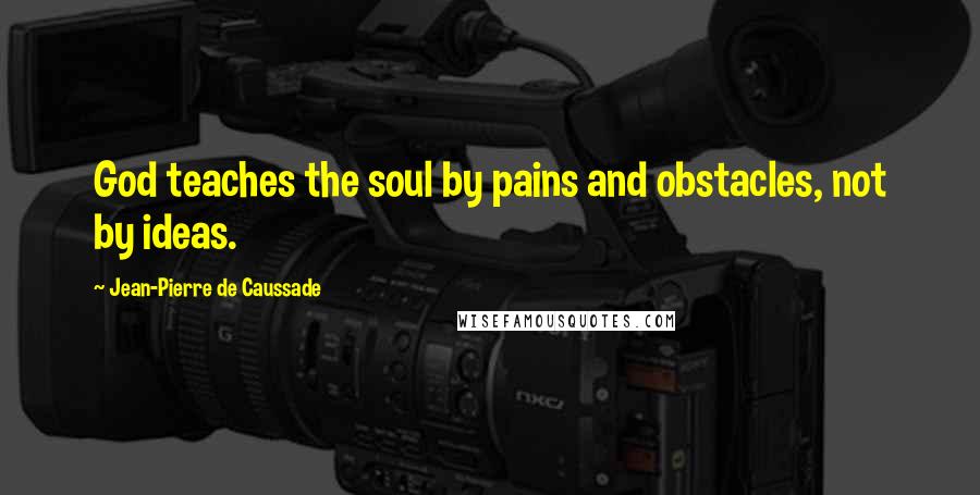 Jean-Pierre De Caussade Quotes: God teaches the soul by pains and obstacles, not by ideas.